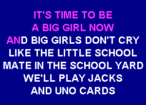 IT'S TIME TO BE
A BIG GIRL NOW
AND BIG GIRLS DON'T CRY
LIKE THE LITTLE SCHOOL
MATE IN THE SCHOOL YARD
WE'LL PLAY JACKS
AND UNO CARDS