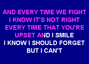 AND EVERY TIME WE FIGHT
I KNOW IT'S NOT RIGHT
EVERY TIME THAT YOU'RE
UPSET AND I SMILE
I KNOW I SHOULD FORGET
BUT I CAN'T