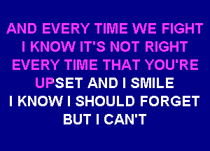 AND EVERY TIME WE FIGHT
I KNOW IT'S NOT RIGHT
EVERY TIME THAT YOU'RE
UPSET AND I SMILE
I KNOW I SHOULD FORGET
BUT I CAN'T