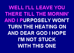 WELL I'LL LEAVE YOU
THERE TILL THE MORNIN'
AND I PURPOSELY WON'T

TURN THE HEATING ON

AND DEAR GOD I HOPE

I'M NOT STUCK
WITH THIS ONE