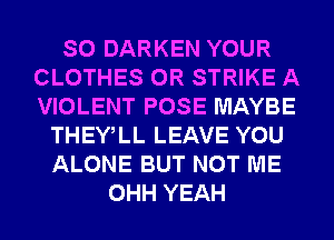 SO DARKEN YOUR
CLOTHES 0R STRIKE A
VIOLENT POSE MAYBE

THEWLL LEAVE YOU
ALONE BUT NOT ME
OHH YEAH