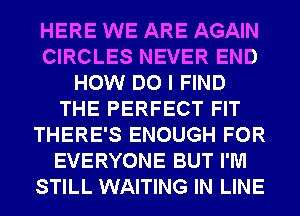 HERE WE ARE AGAIN
CIRCLES NEVER END
HOW DO I FIND
THE PERFECT FIT
THERE'S ENOUGH FOR
EVERYONE BUT I'M
STILL WAITING IN LINE