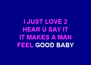 I JUST LOVE 2
HEAR U SAY IT

IT MAKES A MAN
FEEL GOOD BABY