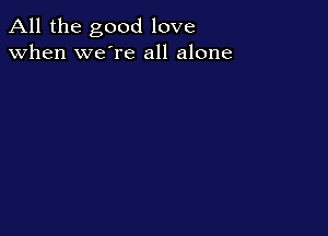 All the good love
when we're all alone