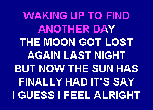 WAKING UP TO FIND
ANOTHER DAY
THE MOON GOT LOST
AGAIN LAST NIGHT
BUT NOW THE SUN HAS
FINALLY HAD IT'S SAY
I GUESS I FEEL ALRIGHT