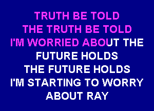 TRUTH BE TOLD
THE TRUTH BE TOLD
I'M WORRIED ABOUT THE
FUTURE HOLDS
THE FUTURE HOLDS
I'M STARTING T0 WORRY
ABOUT RAY