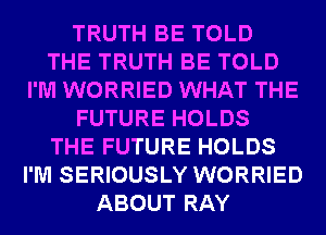 TRUTH BE TOLD
THE TRUTH BE TOLD
I'M WORRIED WHAT THE
FUTURE HOLDS
THE FUTURE HOLDS
I'M SERIOUSLY WORRIED
ABOUT RAY