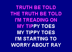 TRUTH BE TOLD
THE TRUTH BE TOLD
I'M TREADING ON
MY TIPPY TOES
MY TIPPY TOES
I'M STARTING TO
WORRY ABOUT RAY