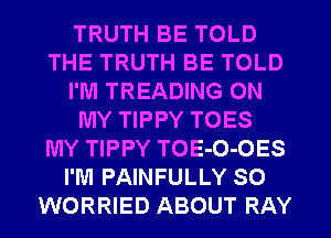 TRUTH BE TOLD
THE TRUTH BE TOLD
I'M TREADING ON
MY TIPPY TOES
MY TIPPY TOE-O-OES
I'M PAINFULLY SO
WORRIED ABOUT RAY