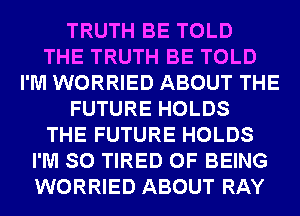 TRUTH BE TOLD
THE TRUTH BE TOLD
I'M WORRIED ABOUT THE
FUTURE HOLDS
THE FUTURE HOLDS
I'M SO TIRED OF BEING
WORRIED ABOUT RAY