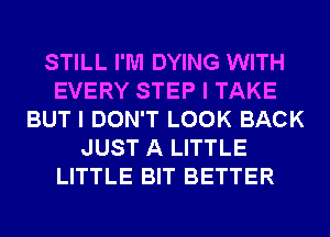 STILL I'M DYING WITH
EVERY STEP I TAKE
BUT I DON'T LOOK BACK
JUST A LITTLE
LITTLE BIT BETTER