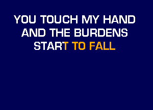 YOU TOUCH MY HAND
AND THE BURDENS
START T0 FALL