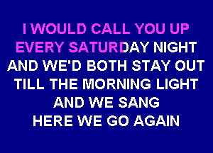 I WOULD CALL YOU UP
EVERY SATURDAY NIGHT
AND WE'D BOTH STAY OUT
TILL THE MORNING LIGHT
AND WE SANG
HERE WE GO AGAIN