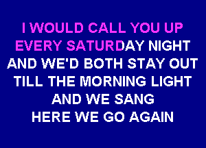 I WOULD CALL YOU UP
EVERY SATURDAY NIGHT
AND WE'D BOTH STAY OUT
TILL THE MORNING LIGHT
AND WE SANG
HERE WE GO AGAIN