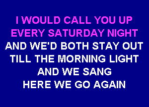 I WOULD CALL YOU UP
EVERY SATURDAY NIGHT
AND WE'D BOTH STAY OUT
TILL THE MORNING LIGHT
AND WE SANG
HERE WE GO AGAIN