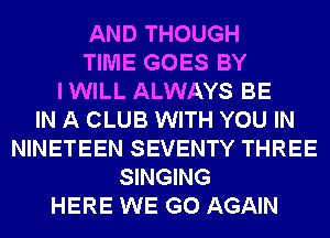 AND THOUGH
TIME GOES BY
I WILL ALWAYS BE
IN A CLUB WITH YOU IN
NINETEEN SEVENTY THREE
SINGING
HERE WE GO AGAIN