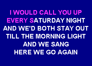 I WOULD CALL YOU UP
EVERY SATURDAY NIGHT
AND WE'D BOTH STAY OUT
TILL THE MORNING LIGHT
AND WE SANG
HERE WE GO AGAIN