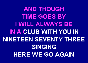 AND THOUGH
TIME GOES BY
I WILL ALWAYS BE
IN A CLUB WITH YOU IN
NINETEEN SEVENTY THREE
SINGING
HERE WE GO AGAIN