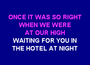 ONCE IT WAS SO RIGHT
WHEN WE WERE
AT OUR HIGH
WAITING FOR YOU IN
THE HOTEL AT NIGHT