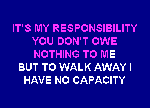 ITS MY RESPONSIBILITY
YOU DONW OWE
NOTHING TO ME

BUT T0 WALK AWAY I
HAVE NO CAPACITY
