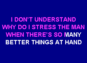 I DONW UNDERSTAND
WHY DO I STRESS THE MAN
WHEN THERES SO MANY
BETTER THINGS AT HAND