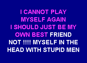 I CANNOT PLAY
MYSELF AGAIN
I SHOULD JUST BE MY
OWN BEST FRIEND
NOT !!!! MYSELF IN THE
HEAD WITH STUPID MEN