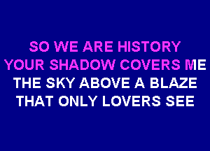 SO WE ARE HISTORY
YOUR SHADOW COVERS ME
THE SKY ABOVE A BLAZE
THAT ONLY LOVERS SEE