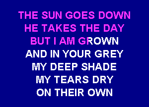 THE SUN GOES DOWN
HE TAKES THE DAY
BUT I AM GROWN
AND IN YOUR GREY
MY DEEP SHADE
MY TEARS DRY
ON THEIR OWN