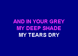AND IN YOUR GREY

MY DEEP SHADE
MY TEARS DRY