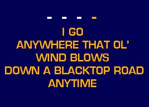 I GO
ANYMIHERE THAT OL'
WIND BLOWS
DOWN A BLACKTOP ROAD
ANYTIME