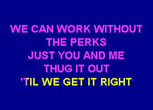 WE CAN WORK WITHOUT
THE PERKS
JUST YOU AND ME
THUG IT OUT
'TIL WE GET IT RIGHT