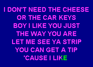 I DON'T NEED THE CHEESE
OR THE CAR KEYS
BOY I LIKE YOU JUST
THE WAY YOU ARE
LET ME SEE YA STRIP
YOU CAN GET A TIP
'CAUSE I LIKE