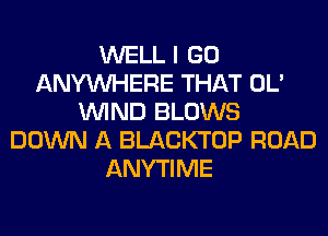 WELL I GO
ANYMIHERE THAT OL'
WIND BLOWS
DOWN A BLACKTOP ROAD
ANYTIME