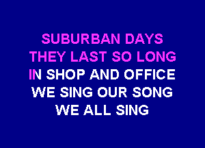 SUBURBAN DAYS
THEY LAST SO LONG
IN SHOP AND OFFICE
WE SING OUR SONG

WE ALL SING