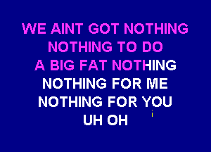 WE AINT GOT NOTHING
NOTHING TO DO
A BIG FAT NOTHING
NOTHING FOR ME
NOTHING FOR YOU
UH 0H '