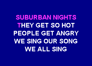SUBURBAN NIGHTS
THEY GET SO HOT
PEOPLE GET ANGRY
WE SING OUR SONG
WE ALL SING