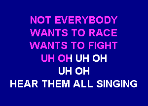 NOT EVERYBODY
WANTS TO RACE
WANTS TO FIGHT
UH 0H UH 0H
UH 0H
HEAR THEM ALL SINGING