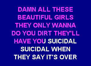 DAMN ALL THESE
BEAUTIFUL GIRLS
THEY ONLY .WANNA
DO YOU DIRT THEY'LL
HAVE YOU SUICIDAL
SUICIDAL WHEN
THEY SAY IT'S OVER