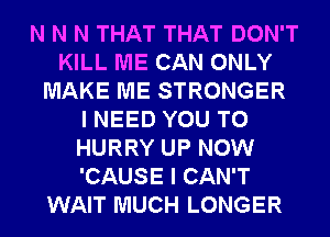 N N N THAT THAT DON'T
KILL ME CAN ONLY
MAKE ME STRONGER
I NEED YOU TO
HURRY UP NOW
'CAUSE I CAN'T
WAIT MUCH LONGER