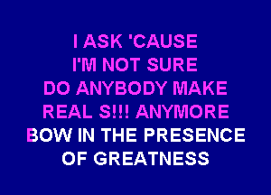 I ASK 'CAUSE
I'M NOT SURE
DO ANYBODY MAKE
REAL S!!! ANYMORE
BOW IN THE PRESENCE
OF GREATNESS