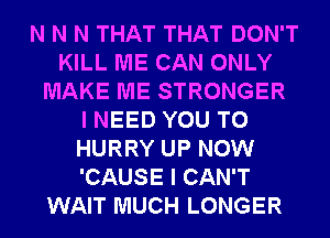 N N N THAT THAT DON'T
KILL ME CAN ONLY
MAKE ME STRONGER
I NEED YOU TO
HURRY UP NOW
'CAUSE I CAN'T
WAIT MUCH LONGER