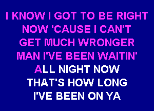 I KNOW I GOT TO BE RIGHT
NOW 'CAUSE I CAN'T
GET MUCH WRONGER

MAN I'VE BEEN WAITIN'
ALL NIGHT NOW
THAT'S HOW LONG
I'VE BEEN 0N YA