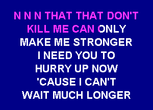 N N N THAT THAT DON'T
KILL ME CAN ONLY
MAKE ME STRONGER
I NEED YOU TO
HURRY UP NOW
'CAUSE I CAN'T
WAIT MUCH LONGER