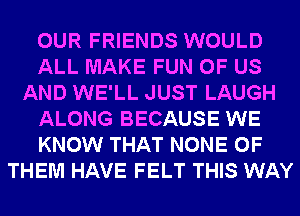 OUR FRIENDS WOULD
ALL MAKE FUN OF US
AND WE'LL JUST LAUGH
ALONG BECAUSE WE
KNOW THAT NONE OF
THEM HAVE FELT THIS WAY
