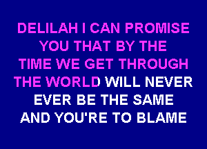 DELILAH I CAN PROMISE
YOU THAT BY THE
TIME WE GET THROUGH
THE WORLD WILL NEVER
EVER BE THE SAME
AND YOU'RE T0 BLAME