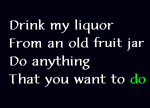 Drink my liquor
From an old fruit jar

Do anything
That you want to do
