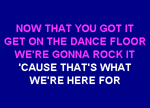 NOW THAT YOU GOT IT
GET ON THE DANCE FLOOR
WE'RE GONNA ROCK IT
'CAUSE THAT'S WHAT
WE'RE HERE FOR