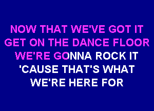 NOW THAT WE'VE GOT IT
GET ON THE DANCE FLOOR
WE'RE GONNA ROCK IT
'CAUSE THAT'S WHAT
WE'RE HERE FOR