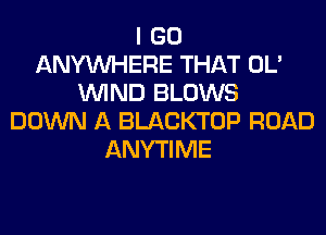 I GO
ANYMIHERE THAT OL'
WIND BLOWS
DOWN A BLACKTOP ROAD
ANYTIME