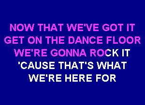 NOW THAT WE'VE GOT IT
GET ON THE DANCE FLOOR
WE'RE GONNA ROCK IT
'CAUSE THAT'S WHAT
WE'RE HERE FOR